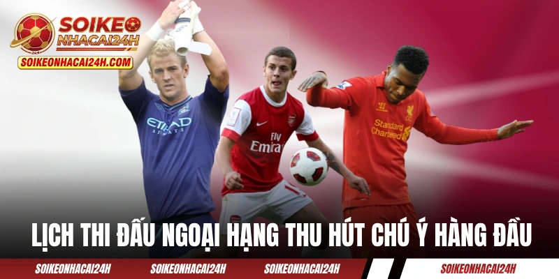 Lịch thi đấu Ngoại Hạng Anh luôn thu hút chú ý hàng đầu