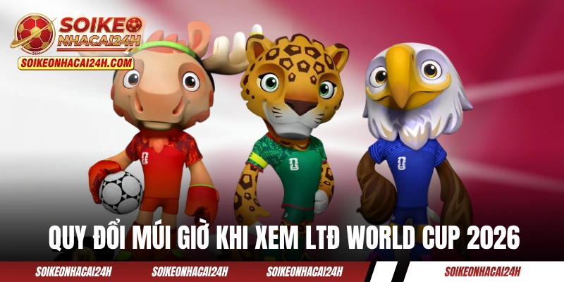 Hướng dẫn quy đổi múi giờ khi xem lịch thi đấu World Cup 2026
