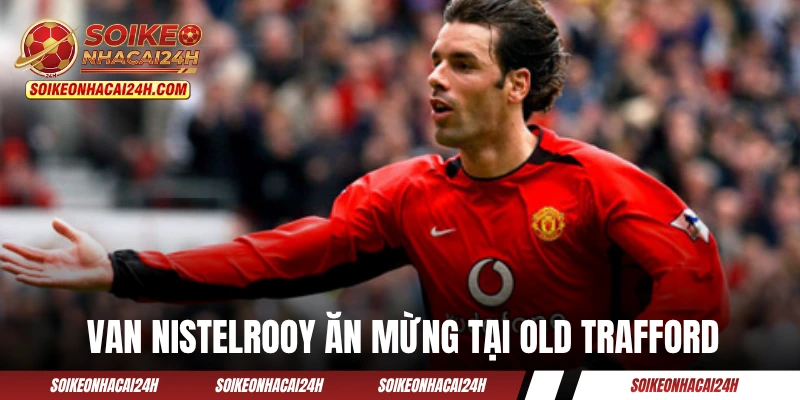 Van Nistelrooy ăn mừng cuồng nhiệt tại Old Trafford